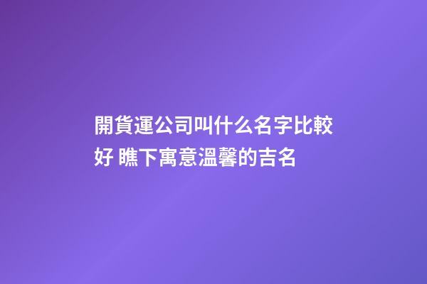 開貨運公司叫什么名字比較好 瞧下寓意溫馨的吉名-第1張-公司起名-玄機派